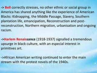 -> Bell correctly stresses, no other ethnic or social group in
America has shared anything like the experience of American
Blacks: Kidnapping, the Middle Passage, Slavery, Southern
plantation life, emancipation, Reconstruction and post-
reconstruction, Northern migration, urbanisation and ongoing
racism.
->Harlem Renaissance (1918-1937) signalled a tremendous
upsurge in black culture, with an especial interest in
primitives art.
->African American writing continued to enter the main
stream with the protest novels of the 1940s.
 
