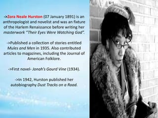 ->Zora Neale Hurston (07 January 1891) is an
anthropologist and novelist and was an fixture
of the Harlem Renaissance before writing her
masterwork “Their Eyes Were Watching God”.
->Published a collection of stories entitled
Mules and Men in 1935. Also contributed
articles to magazines, including the Journal of
American Folklore.
->First novel- Jonah’s Gourd Vine (1934).
->In 1942, Hurston published her
autobiography Dust Tracks on a Road.
 