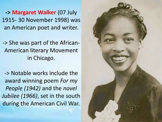 -> Margaret Walker (07 July
1915- 30 November 1998) was
an American poet and writer.
-> She was part of the African-
American literary Movement
in Chicago.
-> Notable works include the
award winning poem For my
People (1942) and the novel
Jubilee (1966), set in the south
during the American Civil War.
 