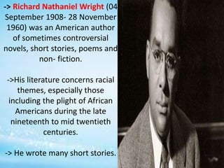 -> Richard Nathaniel Wright (04
September 1908- 28 November
1960) was an American author
of sometimes controversial
novels, short stories, poems and
non- fiction.
->His literature concerns racial
themes, especially those
including the plight of African
Americans during the late
nineteenth to mid twentieth
centuries.
-> He wrote many short stories.
 