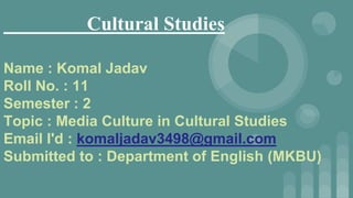 Cultural Studies
Name : Komal Jadav
Roll No. : 11
Semester : 2
Topic : Media Culture in Cultural Studies
Email I'd : komaljadav3498@gmail.com
Submitted to : Department of English (MKBU)
 
