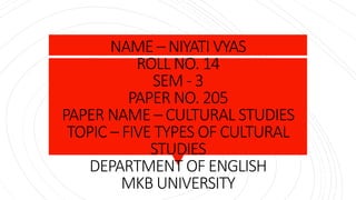 NAME – NIYATI VYAS
ROLL NO. 14
SEM - 3
PAPER NO. 205
PAPER NAME – CULTURAL STUDIES
TOPIC – FIVE TYPES OF CULTURAL
STUDIES
DEPARTMENT OF ENGLISH
MKB UNIVERSITY
 