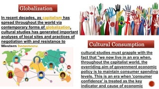 In recent decades, as capitalism has
spread throughout the world via
contemporary forms of globalization,
cultural studies has generated important
analyses of local sites and practices of
negotiation with and resistance to
Western hegemony.
cultural studies must grapple with the
fact that "we now live in an era when,
throughout the capitalist world, the
overriding aim of government economic
policy is to maintain consumer spending
levels. This is an era when 'consumer
confidence' is treated as the key
indicator and cause of economic
Globalization
Cultural Consumption
 
