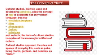 Cultural studies, drawing upon and
developing semiotics, uses the concept
of text to designate not only written
language, but also
• television programs
• films
• photographs
• fashion
• hairstyles
and so forth; the texts of cultural studies
comprise all the meaningful artifacts of
culture.
Cultural studies approach the sites and
spaces of everyday life, such as pubs,
living rooms, gardens, and beaches, as
"texts."
The Concept of “Text”
 