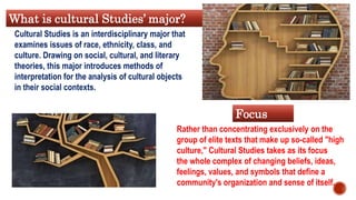 Rather than concentrating exclusively on the
group of elite texts that make up so-called "high
culture," Cultural Studies takes as its focus
the whole complex of changing beliefs, ideas,
feelings, values, and symbols that define a
community's organization and sense of itself.
Focus
What is cultural Studies’ major?
Cultural Studies is an interdisciplinary major that
examines issues of race, ethnicity, class, and
culture. Drawing on social, cultural, and literary
theories, this major introduces methods of
interpretation for the analysis of cultural objects
in their social contexts.
 