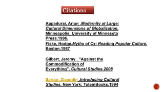 Appadurai, Arjun .Modernity at Large:
Cultural Dimensions of Globalization.
Minneapolis: University of Minnesota
Press.1996.
Gilbert, Jeremy . "Against the
Commodification of
Everything". Cultural Studies.2008
Fiske, Hodge.Myths of Oz: Reading Popular Culture.
Boston.1987
Sardar, Ziauddin .Introducing Cultural
Studies. New York: TotemBooks.1994
Citations
 
