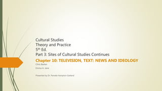 Cultural Studies
Theory and Practice
5th Ed.
Part 3: Sites of Cultural Studies Continues
Chapter 10: TELEVISION, TEXT: NEWS AND IDEOLOGY
Chris Barker
Emma A. Jane
Presented by Dr. Pamela Hampton-Garland
 