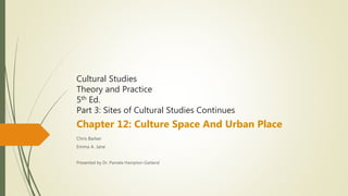 Cultural Studies
Theory and Practice
5th Ed.
Part 3: Sites of Cultural Studies Continues
Chapter 12: Culture Space And Urban Place
Chris Barker
Emma A. Jane
Presented by Dr. Pamela Hampton-Garland
 