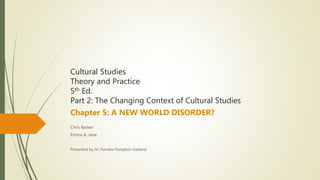Cultural Studies
Theory and Practice
5th Ed.
Part 2: The Changing Context of Cultural Studies
Chapter 5: A NEW WORLD DISORDER?
Chris Barker
Emma A. Jane
Presented by Dr. Pamela Hampton-Garland
 