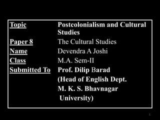 Topic          Postcolonialism and Cultural
               Studies
Paper 8        The Cultural Studies
Name           Devendra A Joshi
Class          M.A. Sem-II
Submitted To   Prof. Dilip Barad
               (Head of English Dept.
               M. K. S. Bhavnagar
                University)

                                              1
 