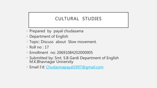 CULTURAL STUDIES
• Prepared by payal chudasama
• Department of English
• Topic: Discuss about Slow movement.
• Roll no : 17
• Enrollment no: 20691084202000005
• Submitted by: Smt. S.B Gardi Department of English
M.K.Bhavnagar University
• Email I’d: Chudasmapayal1997@gmail.com
 