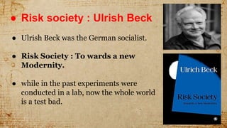 ● Risk society : Ulrish Beck
● Ulrish Beck was the German socialist.
● Risk Society : To wards a new
Modernity.
● while in the past experiments were
conducted in a lab, now the whole world
is a test bad.
 