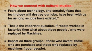 ● Fears about technology, and certainly fears that
technology will destroy our jobs, have been with us
for as long as jobs have existed,”
● That is the important question. If robots worked in
factories then what about those people , who were
replaced by Machines.
● Impact on three groups : those who invent, those
who are purchase and those who replaced by
machines ( poor people).
How we connect with cultural studies :
 