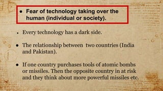 ● Fear of technology taking over the
human (individual or society).
● Every technology has a dark side.
● The relationship between two countries (India
and Pakistan).
● If one country purchases tools of atomic bombs
or missiles. Then the opposite country in at risk
and they think about more powerful missiles etc.
 