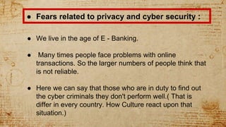 ● Fears related to privacy and cyber security :
● We live in the age of E - Banking.
● Many times people face problems with online
transactions. So the larger numbers of people think that
is not reliable.
● Here we can say that those who are in duty to find out
the cyber criminals they don't perform well.( That is
differ in every country. How Culture react upon that
situation.)
 
