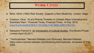Work Cited :
● Beck, Ulrich (1992) Risk Society: Towards a New Modernity. London: Sage
● Cookson, Clive. “AI and Robots Threaten to Unleash Mass Unemployment,
Scientists Warn.” Financial Times, Financial Times, 14 Feb. 2016,
www.ft.com/content/063c1176-d29a-11e5-969e-9d801cf5e15b.
● Narayana Pramod K. An Introduction of Cultural studies. Viva Books Private
Limited (April 20,2011.
● “Technophobia.” Merriam-Webster.com Dictionary, Merriam-Webster,
https://www.merriam-webster.com/dictionary/technophobia. Accessed 27 Feb.
2020.
 