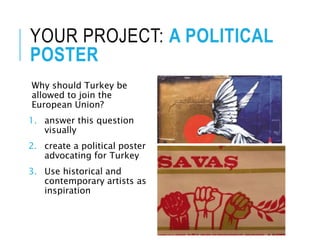 YOUR PROJECT: A POLITICAL
POSTER
Why should Turkey be
allowed to join the
European Union?
1. answer this question
visually
2. create a political poster
advocating for Turkey
3. Use historical and
contemporary artists as
inspiration
 