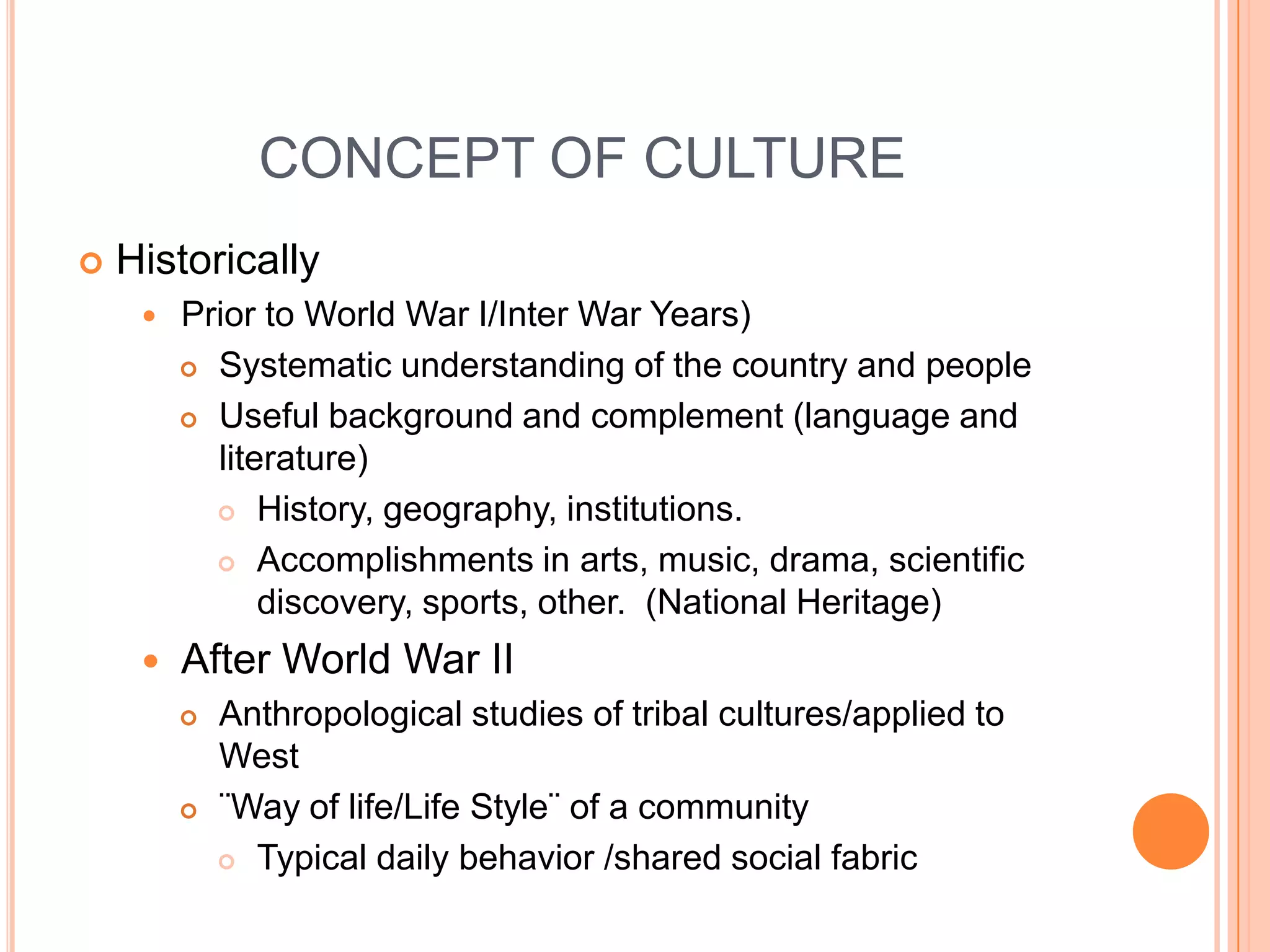 CONCEPT OF CULTUREHistorically Prior to World War I/Inter War Years)Systematic understanding of the country and peopleUseful background and complement (language and literature)History, geography, institutions.Accomplishments in arts, music, drama, scientific discovery, sports, other.  (National Heritage)After World War IIAnthropological studies of tribal cultures/applied to West¨Way of life/Life Style¨ of a communityTypical daily behavior /shared social fabric 
