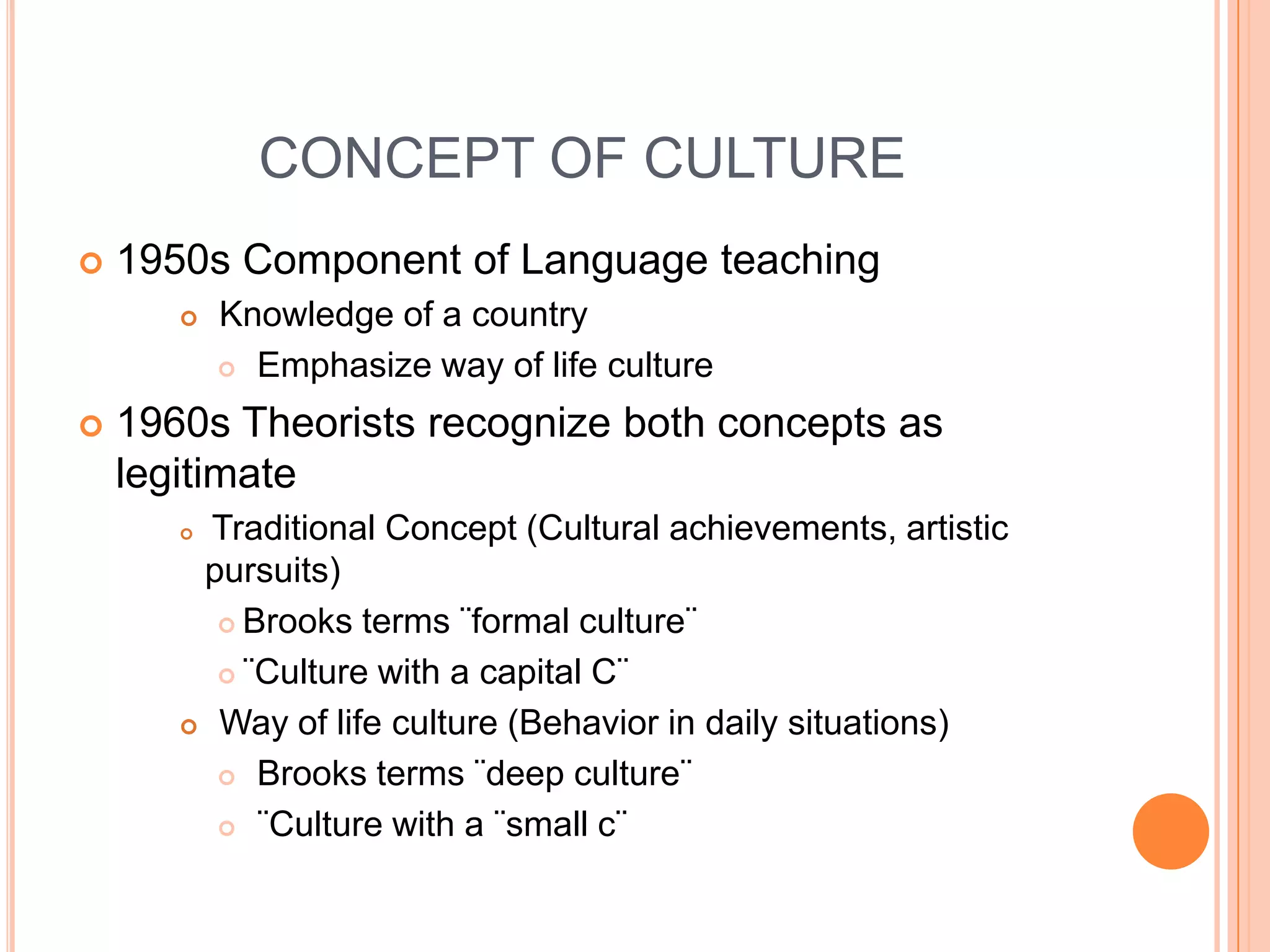 CONCEPT OF CULTURE1950s Component of Language teaching Knowledge of a countryEmphasize way of life culture1960s Theorists recognize both concepts as legitimateTraditional Concept (Cultural achievements, artistic pursuits)Brooks terms ¨formal culture¨¨Culture with a capital C¨ Way of life culture (Behavior in daily situations)Brooks terms ¨deep culture¨¨Culture with a ¨small c¨