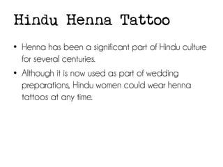 Hindu Henna Tattoo
• Henna has been a significant part of Hindu culture
for several centuries.
• Although it is now used as part of wedding
preparations, Hindu women could wear henna
tattoos at any time.

 
