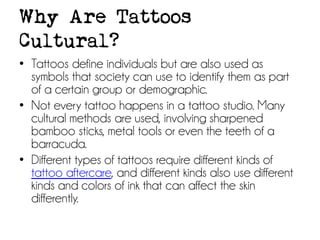 Why Are Tattoos
Cultural?
• Tattoos define individuals but are also used as
symbols that society can use to identify them as part
of a certain group or demographic.
• Not every tattoo happens in a tattoo studio. Many
cultural methods are used, involving sharpened
bamboo sticks, metal tools or even the teeth of a
barracuda.
• Different types of tattoos require different kinds of
tattoo aftercare, and different kinds also use different
kinds and colors of ink that can affect the skin
differently.

 