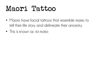 Maori Tattoo
• Maoris have facial tattoos that resemble masks to
tell their life story and delineate their ancestry.
• This is known as ta moko.

 