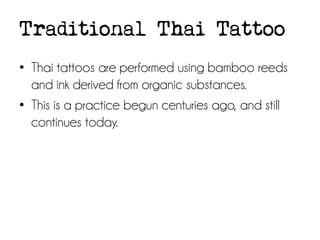 Traditional Thai Tattoo
• Thai tattoos are performed using bamboo reeds
and ink derived from organic substances.
• This is a practice begun centuries ago, and still
continues today.

 