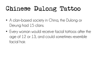 Chinese Dulong Tattoo
• A clan-based society in China, the Dulong or
Derung had 15 clans.
• Every woman would receive facial tattoos after the
age of 12 or 13, and could sometimes resemble
facial hair.

 