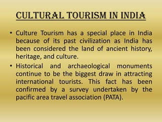 CULTURAL TOURISM IN INDIA
• Culture Tourism has a special place in India
  because of its past civilization as India has
  been considered the land of ancient history,
  heritage, and culture.
• Historical and archaeological monuments
  continue to be the biggest draw in attracting
  international tourists. This fact has been
  confirmed by a survey undertaken by the
  pacific area travel association (PATA).
 
