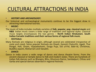 CULTURAL ATTRACTIONS IN INDIA
•    HISTORY AND ARCHAEOLOGY:
Our historical and archaeological monuments continue to be the biggest draw in
   attracting international tourists.
•    MUSIC:
The music of India includes multiple varieties of folk, popular, pop, classical music and
   R&B. Indian music covers a wide range of traditions and regional styles. Classical
   music largely encompasses the two genres – North Indian Hindustani, South
   Indian Carnatic traditions and their various forms of regional folk music.
•    FESTIVALS:
Many festivals are religious in origin, although several are celebrated irrespective of
   caste and creed. Some popular festivals are Diwali, Ganesh Chaturthi, Ugadi, Thai
   Pongal, Holi, Onam, Vijayadashami, Durga Puja, Eid ul-Fitr, Bakr-Id, Christmas,
   Buddha Jayanti, Moharram and Vaisakhi.
•    DANCE:
Dance in India covers a wide range of dance and dance theatre forms. From the
   ancient classical or temple dance to folk and modern styles. There are hundreds of
   Indian folk dances such as Bhangra, Bihu, Ghumura Dance, Sambalpuri, Chhau and
   Garba and special dances observed in regional festivals.
 