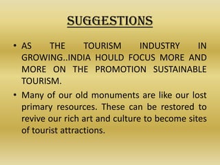 SUGGESTIONS
• AS     THE       TOURISM       INDUSTRY      IN
  GROWING..INDIA HOULD FOCUS MORE AND
  MORE ON THE PROMOTION SUSTAINABLE
  TOURISM.
• Many of our old monuments are like our lost
  primary resources. These can be restored to
  revive our rich art and culture to become sites
  of tourist attractions.
 