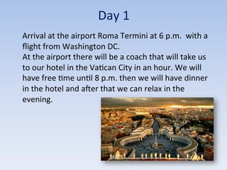 Day	
  1	
  
	
  	
  	
  	
  Arrival	
  at	
  the	
  airport	
  Roma	
  Termini	
  at	
  6	
  p.m.	
  	
  with	
  a	
  
ﬂight	
  from	
  Washington	
  DC.	
  	
  
At	
  the	
  airport	
  there	
  will	
  be	
  a	
  coach	
  that	
  will	
  take	
  us	
  
to	
  our	
  hotel	
  in	
  the	
  Va9can	
  City	
  in	
  an	
  hour.	
  We	
  will	
  
have	
  free	
  9me	
  un9l	
  8	
  p.m.	
  then	
  we	
  will	
  have	
  dinner	
  
in	
  the	
  hotel	
  and	
  acer	
  that	
  we	
  can	
  relax	
  in	
  the	
  
evening.	
  
 