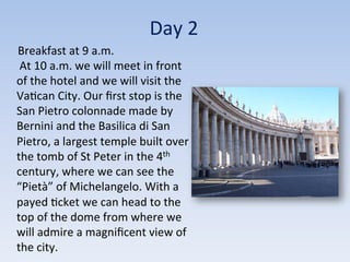 Day	
  2	
  
	
  	
  	
  	
  	
  Breakfast	
  at	
  9	
  a.m.	
  
	
  At	
  10	
  a.m.	
  we	
  will	
  meet	
  in	
  front	
  
of	
  the	
  hotel	
  and	
  we	
  will	
  visit	
  the	
  
Va9can	
  City.	
  Our	
  ﬁrst	
  stop	
  is	
  the	
  
San	
  Pietro	
  colonnade	
  made	
  by	
  
Bernini	
  and	
  the	
  Basilica	
  di	
  San	
  
Pietro,	
  a	
  largest	
  temple	
  built	
  over	
  
the	
  tomb	
  of	
  St	
  Peter	
  in	
  the	
  4th	
  
century,	
  where	
  we	
  can	
  see	
  the	
  
“Pietà”	
  of	
  Michelangelo.	
  With	
  a	
  
payed	
  9cket	
  we	
  can	
  head	
  to	
  the	
  
top	
  of	
  the	
  dome	
  from	
  where	
  we	
  
will	
  admire	
  a	
  magniﬁcent	
  view	
  of	
  
the	
  city.	
  
 