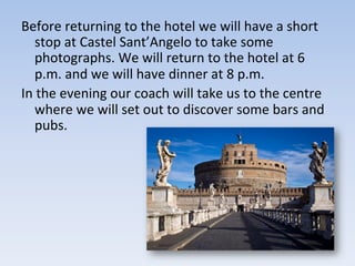 Before	
  returning	
  to	
  the	
  hotel	
  we	
  will	
  have	
  a	
  short	
  
stop	
  at	
  Castel	
  Sant’Angelo	
  to	
  take	
  some	
  
photographs.	
  We	
  will	
  return	
  to	
  the	
  hotel	
  at	
  6	
  
p.m.	
  and	
  we	
  will	
  have	
  dinner	
  at	
  8	
  p.m.	
  	
  
In	
  the	
  evening	
  our	
  coach	
  will	
  take	
  us	
  to	
  the	
  centre	
  
where	
  we	
  will	
  set	
  out	
  to	
  discover	
  some	
  bars	
  and	
  
pubs.	
  
 