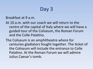 Day	
  3	
  
Breakfast	
  at	
  9	
  a.m.	
  
At	
  10	
  a.m.	
  with	
  our	
  coach	
  we	
  will	
  return	
  to	
  the	
  
centre	
  of	
  the	
  capital	
  of	
  Italy	
  where	
  we	
  will	
  have	
  a	
  
guided	
  tour	
  of	
  the	
  Coliseum,	
  the	
  Roman	
  Forum	
  
and	
  the	
  Colle	
  Pala9no.	
  	
  
The	
  Coliseum	
  is	
  an	
  amphitheatre	
  where	
  for	
  
centuries	
  gladiators	
  fought	
  together.	
  The	
  9cket	
  of	
  
the	
  Coliseum	
  will	
  include	
  the	
  entrance	
  to	
  Colle	
  
Pala9no.	
  At	
  the	
  Roman	
  Forum	
  we	
  will	
  admire	
  
Julius	
  Caesar’s	
  tomb.	
  
 