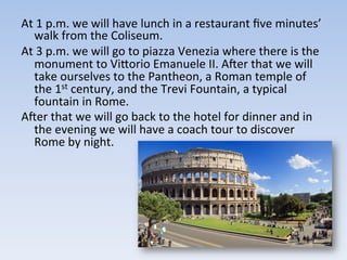 At	
  1	
  p.m.	
  we	
  will	
  have	
  lunch	
  in	
  a	
  restaurant	
  ﬁve	
  minutes’	
  
walk	
  from	
  the	
  Coliseum.	
  
At	
  3	
  p.m.	
  we	
  will	
  go	
  to	
  piazza	
  Venezia	
  where	
  there	
  is	
  the	
  
monument	
  to	
  ViIorio	
  Emanuele	
  II.	
  Acer	
  that	
  we	
  will	
  
take	
  ourselves	
  to	
  the	
  Pantheon,	
  a	
  Roman	
  temple	
  of	
  
the	
  1st	
  century,	
  and	
  the	
  Trevi	
  Fountain,	
  a	
  typical	
  
fountain	
  in	
  Rome.	
  
Acer	
  that	
  we	
  will	
  go	
  back	
  to	
  the	
  hotel	
  for	
  dinner	
  and	
  in	
  
the	
  evening	
  we	
  will	
  have	
  a	
  coach	
  tour	
  to	
  discover	
  
Rome	
  by	
  night.	
  
 