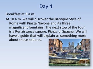 Day	
  4	
  
Breakfast	
  at	
  9	
  a.m.	
  	
  
At	
  10	
  a.m.	
  we	
  will	
  discover	
  the	
  Baroque	
  Style	
  of	
  
Rome	
  with	
  Piazza	
  Navona	
  and	
  its	
  three	
  
magniﬁcent	
  fountains.	
  The	
  next	
  stop	
  of	
  the	
  tour	
  
is	
  a	
  Renaissance	
  square,	
  Piazza	
  di	
  Spagna.	
  We	
  will	
  
have	
  a	
  guide	
  that	
  will	
  explain	
  us	
  something	
  more	
  
about	
  these	
  squares.	
  
 