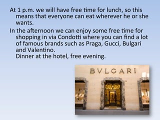 At	
  1	
  p.m.	
  we	
  will	
  have	
  free	
  9me	
  for	
  lunch,	
  so	
  this	
  
means	
  that	
  everyone	
  can	
  eat	
  wherever	
  he	
  or	
  she	
  
wants.	
  	
  
In	
  the	
  acernoon	
  we	
  can	
  enjoy	
  some	
  free	
  9me	
  for	
  
shopping	
  in	
  via	
  Condoh	
  where	
  you	
  can	
  ﬁnd	
  a	
  lot	
  
of	
  famous	
  brands	
  such	
  as	
  Praga,	
  Gucci,	
  Bulgari	
  
and	
  Valen9no.	
  	
  
Dinner	
  at	
  the	
  hotel,	
  free	
  evening.	
  
 