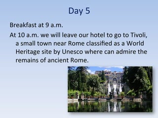 Day	
  5	
  
Breakfast	
  at	
  9	
  a.m.	
  
At	
  10	
  a.m.	
  we	
  will	
  leave	
  our	
  hotel	
  to	
  go	
  to	
  Tivoli,	
  
a	
  small	
  town	
  near	
  Rome	
  classiﬁed	
  as	
  a	
  World	
  
Heritage	
  site	
  by	
  Unesco	
  where	
  can	
  admire	
  the	
  
remains	
  of	
  ancient	
  Rome.	
  	
  
 