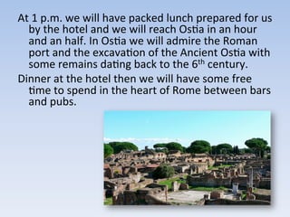 At	
  1	
  p.m.	
  we	
  will	
  have	
  packed	
  lunch	
  prepared	
  for	
  us	
  
by	
  the	
  hotel	
  and	
  we	
  will	
  reach	
  Os9a	
  in	
  an	
  hour	
  
and	
  an	
  half.	
  In	
  Os9a	
  we	
  will	
  admire	
  the	
  Roman	
  
port	
  and	
  the	
  excava9on	
  of	
  the	
  Ancient	
  Os9a	
  with	
  
some	
  remains	
  da9ng	
  back	
  to	
  the	
  6th	
  century.	
  	
  
Dinner	
  at	
  the	
  hotel	
  then	
  we	
  will	
  have	
  some	
  free	
  
9me	
  to	
  spend	
  in	
  the	
  heart	
  of	
  Rome	
  between	
  bars	
  
and	
  pubs.	
  
 
