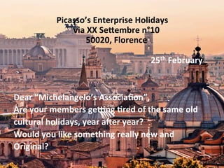 Picasso’s	
  Enterprise	
  Holidays	
  
via	
  XX	
  Se9embre	
  n°10	
  
50020,	
  Florence	
  
	
  
	
  	
  	
  	
  	
  	
  	
  	
  	
  	
  	
  	
  	
  	
  	
  	
  	
  	
  	
  	
  	
  	
  	
  	
  	
  	
  	
  	
  	
  	
  	
  	
  	
  	
  	
  	
  	
  	
  	
  	
  	
  	
  	
  	
  	
  	
  	
  	
  	
  	
  	
  	
  	
  	
  	
  	
  	
  25th	
  February	
  
	
  
	
  
Dear	
  “Michelangelo’s	
  Associa(on”,	
  
Are	
  your	
  members	
  geIng	
  (red	
  of	
  the	
  same	
  old	
  
cultural	
  holidays,	
  year	
  aKer	
  year?	
  
Would	
  you	
  like	
  something	
  really	
  new	
  and	
  
Original?	
  
 