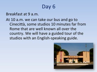 Day	
  6	
  
Breakfast	
  at	
  9	
  a.m.	
  
At	
  10	
  a.m.	
  we	
  can	
  take	
  our	
  bus	
  and	
  go	
  to	
  
CineciIà,	
  some	
  studios	
  10	
  minutes	
  far	
  from	
  
Rome	
  that	
  are	
  well	
  known	
  all	
  over	
  the	
  
country.	
  We	
  will	
  have	
  a	
  guided	
  tour	
  of	
  the	
  
studios	
  with	
  an	
  English-­‐speaking	
  guide.	
  
 