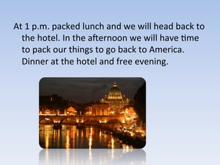 At	
  1	
  p.m.	
  packed	
  lunch	
  and	
  we	
  will	
  head	
  back	
  to	
  
the	
  hotel.	
  In	
  the	
  acernoon	
  we	
  will	
  have	
  9me	
  
to	
  pack	
  our	
  things	
  to	
  go	
  back	
  to	
  America.	
  
Dinner	
  at	
  the	
  hotel	
  and	
  free	
  evening.	
  
 