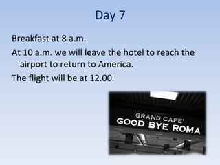 Day	
  7	
  
Breakfast	
  at	
  8	
  a.m.	
  
At	
  10	
  a.m.	
  we	
  will	
  leave	
  the	
  hotel	
  to	
  reach	
  the	
  
airport	
  to	
  return	
  to	
  America.	
  
The	
  ﬂight	
  will	
  be	
  at	
  12.00.	
  
 