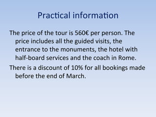 Prac9cal	
  informa9on	
  
The	
  price	
  of	
  the	
  tour	
  is	
  560€	
  per	
  person.	
  The	
  
price	
  includes	
  all	
  the	
  guided	
  visits,	
  the	
  
entrance	
  to	
  the	
  monuments,	
  the	
  hotel	
  with	
  
half-­‐board	
  services	
  and	
  the	
  coach	
  in	
  Rome.	
  
There	
  is	
  a	
  discount	
  of	
  10%	
  for	
  all	
  bookings	
  made	
  
before	
  the	
  end	
  of	
  March.	
  
 