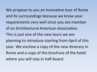 We	
  propose	
  to	
  you	
  an	
  innova9ve	
  tour	
  of	
  Rome	
  
and	
  its	
  surroundings	
  because	
  we	
  know	
  your	
  
requirements	
  very	
  well	
  since	
  you	
  are	
  member	
  
of	
  an	
  Architectural	
  American	
  Associa9on.	
  
This	
  is	
  just	
  one	
  of	
  the	
  new	
  tours	
  we	
  are	
  
planning	
  to	
  introduce	
  star9ng	
  from	
  April	
  of	
  this	
  
year.	
  We	
  enclose	
  a	
  copy	
  of	
  the	
  new	
  i9nerary	
  in	
  
Rome	
  and	
  a	
  copy	
  of	
  the	
  brochure	
  of	
  the	
  hotel	
  
where	
  you	
  will	
  stay	
  in	
  half-­‐board.	
  
 