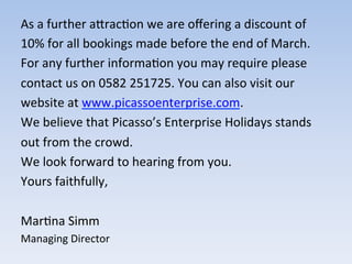 As	
  a	
  further	
  aIrac9on	
  we	
  are	
  oﬀering	
  a	
  discount	
  of	
  
10%	
  for	
  all	
  bookings	
  made	
  before	
  the	
  end	
  of	
  March.	
  	
  
For	
  any	
  further	
  informa9on	
  you	
  may	
  require	
  please	
  	
  
contact	
  us	
  on	
  0582	
  251725.	
  You	
  can	
  also	
  visit	
  our	
  
website	
  at	
  www.picassoenterprise.com.	
  	
  
We	
  believe	
  that	
  Picasso’s	
  Enterprise	
  Holidays	
  stands	
  
out	
  from	
  the	
  crowd.	
  	
  
We	
  look	
  forward	
  to	
  hearing	
  from	
  you.	
  
Yours	
  faithfully,	
  
	
  
Mar9na	
  Simm	
  
Managing	
  Director	
  
	
  
 