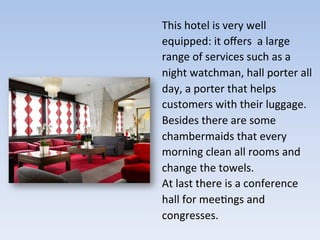 This	
  hotel	
  is	
  very	
  well	
  
equipped:	
  it	
  oﬀers	
  	
  a	
  large	
  
range	
  of	
  services	
  such	
  as	
  a	
  
night	
  watchman,	
  hall	
  porter	
  all	
  
day,	
  a	
  porter	
  that	
  helps	
  
customers	
  with	
  their	
  luggage.	
  
Besides	
  there	
  are	
  some	
  
chambermaids	
  that	
  every	
  
morning	
  clean	
  all	
  rooms	
  and	
  
change	
  the	
  towels.	
  	
  
At	
  last	
  there	
  is	
  a	
  conference	
  
hall	
  for	
  mee9ngs	
  and	
  
congresses.	
  
	
  
 
