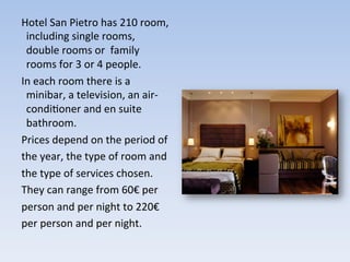 Hotel	
  San	
  Pietro	
  has	
  210	
  room,	
  
including	
  single	
  rooms,	
  
double	
  rooms	
  or	
  	
  family	
  
rooms	
  for	
  3	
  or	
  4	
  people.	
  	
  
In	
  each	
  room	
  there	
  is	
  a	
  
minibar,	
  a	
  television,	
  an	
  air-­‐
condi9oner	
  and	
  en	
  suite	
  
bathroom.	
  	
  
Prices	
  depend	
  on	
  the	
  period	
  of	
  
the	
  year,	
  the	
  type	
  of	
  room	
  and	
  
the	
  type	
  of	
  services	
  chosen.	
  	
  
They	
  can	
  range	
  from	
  60€	
  per	
  
person	
  and	
  per	
  night	
  to	
  220€	
  
per	
  person	
  and	
  per	
  night.	
  
 