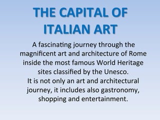 THE	
  CAPITAL	
  OF	
  
ITALIAN	
  ART	
  
	
  	
  	
  	
  A	
  fascina9ng	
  journey	
  through	
  the	
  
magniﬁcent	
  art	
  and	
  architecture	
  of	
  Rome	
  
inside	
  the	
  most	
  famous	
  World	
  Heritage	
  
sites	
  classiﬁed	
  by	
  the	
  Unesco.	
  	
  
It	
  is	
  not	
  only	
  an	
  art	
  and	
  architectural	
  
journey,	
  it	
  includes	
  also	
  gastronomy,	
  
shopping	
  and	
  entertainment.	
  
 